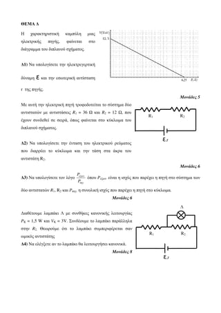 ΘΕΜΑ Δ 
Η χαρακτηριστική καμπύλη μιας 
ηλεκτρικής πηγής, φαίνεται στο 
διάγραμμα του διπλανού σχήματος. 
Δ1) Να υπολογίσετε την ηλεκτρεγερτική 
δύναμη ǫ και την εσωτερική αντίσταση 
r της πηγής. 
Μονάδες 5 
Με αυτή την ηλεκτρική πηγή τροφοδοτείται το σύστημα δύο 
αντιστατών με αντιστάσεις R1 = 36 Ω και R2 = 12 Ω, που 
έχουν συνδεθεί σε σειρά, όπως φαίνεται στο κύκλωμα του 
διπλανού σχήματος. 
Δ2) Να υπολογίσετε την ένταση του ηλεκτρικού ρεύματος 
που διαρρέει το κύκλωμα και την τάση στα άκρα του 
αντιστάτη R2. 
R1 R2 
Μονάδες 6 
εξωτ όπου Pεξωτ. είναι η ισχύς που παρέχει η πηγή στο σύστημα των 
Δ3) Να υπολογίσετε τον λόγο . 
πηγ. 
P 
P 
δύο αντιστατών R1, R2 και Pπηγ. η συνολική ισχύς που παρέχει η πηγή στο κύκλωμα. 
Μονάδες 6 
Διαθέτουμε λαμπάκι Λ με συνθήκες κανονικής λειτουργίας 
PK = 1,5 W και VK = 3V. Συνδέουμε το λαμπάκι παράλληλα 
στην R2. Θεωρούμε ότι το λαμπάκι συμπεριφέρεται σαν 
ωμικός αντιστάτης 
Δ4) Να ελέγξετε αν το λαμπάκι θα λειτουργήσει κανονικά. 
Μονάδες 8 
ǫ,r 
R1 R2 
ǫ,r 
Λ 
 