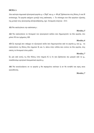 ΘΕΜΑ Δ 
Δύο ακίνητα σημειακά ηλεκτρικά φορτία q1 = 20μC και q2 = -80 μC βρίσκονται στις θέσεις Α και Β 
αντίστοιχα. Τα φορτία απέχουν μεταξύ τους απόσταση r. Το σύστημα των δύο φορτίων εξαιτίας 
της μεταξύ τους ηλεκτρικής αλληλεπίδρασης, έχει δυναμική ενέργεια -24 J. 
Δ1) Να υπολογίσετε την απόσταση r. 
Μονάδες 5 
Δ2) Να υπολογίσετε το δυναμικό του ηλεκτρικού πεδίου που δημιουργούν τα δύο φορτία, στο 
μέσον Μ του τμήματος ΑΒ. 
Μονάδες 6 
Δ3) Σε περιοχή που υπάρχει το ηλεκτρικό πεδίο που δημιουργείται από τα φορτία q1 και q2, να 
υπολογίσετε τις θέσεις δύο σημείων Κ και Λ, πάνω στην ευθεία που ενώνει τα δύο φορτία, στις 
οποίες το δυναμικό είναι μηδέν. 
Μονάδες 7 
Σε μία από αυτές τις δύο θέσεις (στο σημείο Κ ή Λ) που βρίσκεται πιο μακριά από το q1, 
τοποθετούμε αρνητικό δοκιμαστικό φορτίο q. 
Δ4) Να αιτιολογήσετε αν το φορτίο q θα παραμείνει ακίνητο ή αν θα κινηθεί και προς ποια 
κατεύθυνση. 
Μονάδες 7 
 