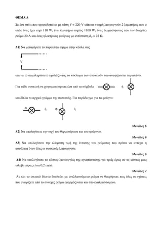ΘΕΜΑ Δ 
Σε ένα σπίτι που τροφοδοτείται με τάση V = 220 V κάποια στιγμή λειτουργούν 2 λαμπτήρες που ο 
κάθε ένας έχει ισχύ 110 W, ένα πλυντήριο ισχύος 1100 W, ένας θερμοσίφωνας που τον διαρρέει 
ρεύμα 20 Α και ένας ηλεκτρικός φούρνος με αντίσταση Rφ = 22 Ω. 
Δ1) Να μεταφέρετε το παρακάτω σχήμα στην κόλλα σας 
V 
και να το συμπληρώσετε σχεδιάζοντας το κύκλωμα των συσκευών που αναφέρονται παραπάνω. 
Για κάθε συσκευή να χρησιμοποιήσετε ένα από τα σύμβολα ή 
και δίπλα το αρχικό γράμμα της συσκευής. Για παράδειγμα για το φούρνο: 
Φ Φ 
ή ή 
Μονάδες 6 
Δ2) Να υπολογίσετε την ισχύ του θερμοσίφωνα και του φούρνου. 
Μονάδες 6 
Δ3) Να υπολογίσετε την ελάχιστη τιμή της έντασης του ρεύματος που πρέπει να αντέχει η 
ασφάλεια όταν όλες οι συσκευές λειτουργούν. 
Μονάδες 6 
Δ4) Να υπολογίσετε το κόστος λειτουργίας της εγκατάστασης για τρείς ώρες αν το κόστος μιας 
κιλοβατώρας είναι 0,2 ευρώ. 
Μονάδες 7 
Αν και το οικιακό δίκτυο δουλεύει με εναλλασσόμενο ρεύμα να θεωρήσετε πως όλες οι σχέσεις 
που γνωρίζετε από το συνεχές ρεύμα εφαρμόζονται και στο εναλλασσόμενο. 
 
