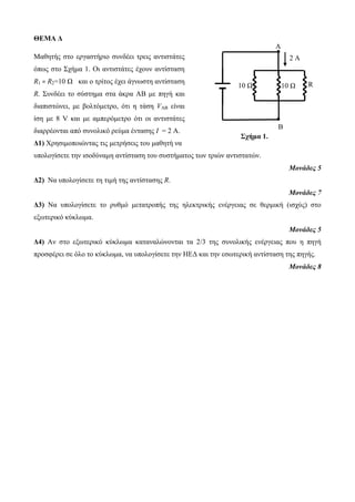 ΘΕΜΑ Δ 
Μαθητής στο εργαστήριο συνδέει τρεις αντιστάτες 
όπως στο Σχήμα 1. Οι αντιστάτες έχουν αντίσταση 
R1 = R2=10 Ω και ο τρίτος έχει άγνωστη αντίσταση 
R. Συνδέει το σύστημα στα άκρα ΑΒ με πηγή και 
διαπιστώνει, με βολτόμετρο, ότι η τάση VAB είναι 
ίση με 8 V και με αμπερόμετρο ότι οι αντιστάτες 
διαρρέονται από συνολικό ρεύμα έντασης Ι = 2 Α. 
Δ1) Χρησιμοποιώντας τις μετρήσεις του μαθητή να 
υπολογίσετε την ισοδύναμη αντίσταση του συστήματος των τριών αντιστατών. 
2 Α 
10 Ω 10 Ω R 
Μονάδες 5 
Δ2) Να υπολογίσετε τη τιμή της αντίστασης R. 
Μονάδες 7 
Δ3) Να υπολογίσετε το ρυθμό μετατροπής της ηλεκτρικής ενέργειας σε θερμική (ισχύς) στο 
εξωτερικό κύκλωμα. 
Μονάδες 5 
Δ4) Αν στο εξωτερικό κύκλωμα καταναλώνονται τα 2/3 της συνολικής ενέργειας που η πηγή 
προσφέρει σε όλο το κύκλωμα, να υπολογίσετε την ΗΕΔ και την εσωτερική αντίσταση της πηγής. 
Μονάδες 8 
Α 
Β 
Σχήμα 1. 
 