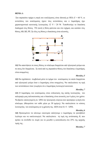ΘΕΜΑ Δ 
Στο παρακάτω σχήμα η πηγή του κυκλώματος είναι ιδανική με ΗΕΔ E = 60 V, οι 
αντιστάτες του κυκλώματος έχουν ίσες αντιστάσεις και ο λαμπτήρας έχει 
χαρακτηριστικά κανονικής λειτουργίας 12 V / 24 W. Τοποθετούμε το διακόπτη 
διαδοχικά στις θέσεις ΤΧ (αυτή η θέση φαίνεται και στο σχήμα), και κατόπιν στις 
θέσεις ΑΒ, ΒΖ, ΡΕ. Σε όλες τις θέσεις ο διακόπτης είναι κλειστός, 
Δ1) Να απαντήσετε σε ποιες θέσεις το κύκλωμα διαρρέεται από ηλεκτρικό ρεύμα και 
σε ποιες δεν διαρρέεται. Σε ποιά από τις παραπάνω θέσεις του διακόπτη ο λαμπτήρας 
είναι αναμμένος; 
Μονάδες 5 
Δ2) Να σχεδιάσετε συμβολικά μόνο το τμήμα του κυκλώματος το οποίο διαρρέεται 
από ηλεκτρικό ρεύμα όταν ο λαμπτήρας είναι αναμμένος. Να υπολογίσετε τη τιμή 
των αντιστάσεων όταν γνωρίζετε ότι ο λαμπτήρας λειτουργεί κανονικά. 
Μονάδες 7 
Δ3) Ο λαμπτήρας του κυκλώματος είναι ενδεικτικός της καλής λειτουργίας του 
καλοριφέρ μιας πολυκατοικίας και ο διακόπτης είναι ανοικτός για 4 μήνες τον χρόνο. 
Να βρείτε υπολογισμένη σε kWh την ηλεκτρική ενέργεια που προσφέρει η πηγή στο 
κύκλωμα. (Θεωρείστε τον κάθε μήνα με 30 ημέρες). Να υπολογίσετε το κόστος 
λειτουργίας του κυκλώματος αν η χρέωση της ΔΕΗ είναι 0,1 € / kWh. 
Μονάδες 6 
Δ4) Προκειμένου να κάνουμε οικονομία επιλέγουμε ο λαμπτήρας να φωτοβολεί 
λιγότερο και να υπολειτουργεί. Να υπολογίσετε τη τιμή της αντίστασης R1 που 
πρέπει να συνδεθεί σε σειρά για να μειωθεί η κατανάλωση στο 25% της αρχικής 
τιμής της . 
Μονάδες 7 
 