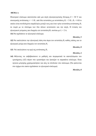 ΘΕΜΑ Δ 
Ηλεκτρικό κύκλωμα αποτελείται από μια πηγή ηλεκτρεγερτικής δύναμης E = 30 V και 
εσωτερικής αντίστασης r = 1 Ω , από δύο αντιστάτες με αντιστάσεις R1 = 3 Ω , R2 = 6 Ω οι 
οποίοι είναι συνδεδεμένοι παράλληλα μεταξύ τους και έναν τρίτο αντιστάτη αντίστασης R3 
σε σειρά με το σύστημα των δύο άλλων αντιστατών και την πηγή. Η ένταση του 
ηλεκτρικού ρεύματος που διαρρέει τον αντιστάτη R1 ισούται με Ι1 = 2 Α. 
Δ1) Να σχεδιάσετε το ηλεκτρικό κύκλωμα. 
Μονάδες 5 
Δ2) Να υπολογίσετε την ηλεκτρική τάση στα άκρα του αντιστάτη R2 καθώς επίσης και το 
ηλεκτρικό ρεύμα που διαρρέει τον αντιστάτη R3. 
Μονάδες 8 
Δ3) Να υπολογίσετε τη τιμή της αντίστασης R3. 
Μονάδες 4 
Δ4) Θέλοντας να επιβεβαιώσουν οι μαθητές και πειραματικά τα αποτελέσματα του 
ερωτήματος (Δ2) πήγαν στο εργαστήριο και έφτιαξαν το παραπάνω κύκλωμα. Ποια 
όργανα μέτρησης χρησιμοποίησαν και πώς τα σύνδεσαν στο κύκλωμα; (Να φαίνονται 
στο σχήμα στο οποίο σχεδιάσατε το ηλεκτρικό κύκλωμα). 
Μονάδες 8 
 