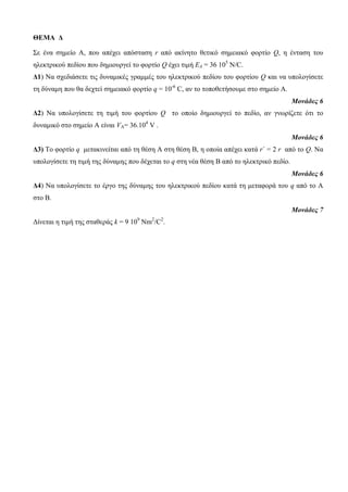 ΘΕΜΑ Δ 
Σε ένα ζημείο Α, ποσ απέτει απόζηαζη r από ακίνηηο θεηικό ζημειακό θορηίο Q, η ένηαζη ηοσ 
ηλεκηρικού πεδίοσ ποσ δημιοσργεί ηο θορηίο Q έτει ηιμή EA = 36 105 Ν/C. 
Δ1) Να ζτεδιάζεηε ηις δσναμικές γραμμές ηοσ ηλεκηρικού πεδίοσ ηοσ θορηίοσ Q και να σπολογίζεηε 
ηη δύναμη ποσ θα δετηεί ζημειακό θορηίο q = 10-6 C, αν ηο ηοποθεηήζοσμε ζηο ζημείο Α. 
Μονάδες 6 
Δ2) Να σπολογίζεηε ηη ηιμή ηοσ θορηίοσ Q ηο οποίο δημιοσργεί ηο πεδίο, αν γνωρίζεηε όηι ηο 
δσναμικό ζηο ζημείο Α είναι VΑ= 36.104 V . 
Μονάδες 6 
Δ3) Το θορηίο q μεηακινείηαι από ηη θέζη Α ζηη θέζη Β, η οποία απέτει καηά r´ = 2 r από ηο Q. Να 
σπολογίζεηε ηη ηιμή ηης δύναμης ποσ δέτεηαι ηο q ζηη νέα θέζη Β από ηο ηλεκηρικό πεδίο. 
Μονάδες 6 
Δ4) Να σπολογίζεηε ηο έργο ηης δύναμης ηοσ ηλεκηρικού πεδίοσ καηά ηη μεηαθορά ηοσ q από ηο Α 
ζηο Β. 
Μονάδες 7 
Γίνεηαι η ηιμή ηης ζηαθεράς k = 9 109 Nm2/C2. 
 
