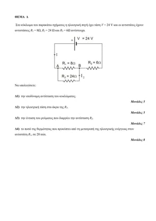ΘΕΜΑ Δ 
Σηο κύκλωμα ηοσ παρακάηω ζτήμαηος η ηλεκηρική πηγή έτει ηάζη V = 24 V και οι ανηιζηάηες έτοσν 
ανηιζηάζεις R1 = 8Ω, R2 = 24 Ω και R3 = 6Ω ανηίζηοιτα. 
Να σπολογίζεηε: 
Δ1) ηην ιζοδύναμη ανηίζηαζη ηοσ κσκλώμαηος. 
Μονάδες 5 
Δ2) ηην ηλεκηρική ηάζη ζηα άκρα ηης R3. 
Μονάδες 5 
Δ3) ηην ένηαζη ηοσ ρεύμαηος ποσ διαρρέει ηην ανηίζηαζη R2. 
Μονάδες 7 
Δ4) ηο ποζό ηης θερμόηηηας ποσ προκύπηει από ηη μεηαηροπή ηης ηλεκηρικής ενέργειας ζηον 
ανηιζηάηη R1, ζε 20 min. 
Μονάδες 8 
 