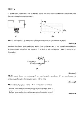 ΘΕΜΑ Δ 
Η ταρακηηριζηική καμπύλη ηης ηλεκηρικής πηγής ποσ θαίνεηαι ζηο κύκλωμα ηοσ ζτήμαηος (1), 
δίνεηαι ζηο παρακάηω διάγραμμα (2). 
(1) (2) 
Δ1) Να σπολογιζθεί η ηλεκηρεγερηική δύναμη και η εζωηερική ανηίζηαζη ηης πηγής. 
Μονάδες 6 
Δ2) Ποια θα είναι η πολική ηάζη ηης πηγής, όηαν ηα άκρα Α και Β ηοσ παρακάηω ζσνδσαζμού 
ανηιζηάζεων (3), ζσνδεθούν ζηα ζημεία Χ, Y ανηίζηοιτα, ηοσ κσκλώμαηος (1) και ηο αμπερόμεηρο 
δείτνει 1 Α; 
(3) 
Μονάδες 5 
Δ3) Να σπολογίζεηε ηην ανηίζηαζη R3 ηοσ ζσνδσαζμού ανηιζηάζεων (3) ποσ ζσνδέζαμε ζηο 
κύκλωμα, με δεδομένο όηι ηο αμπερόμεηρο δείτνει 1 Α; 
Μονάδες 8 
Δ4) Ενώ ηο αμπερόμεηρο δείτνει 1 Α να σπολογίζεηε ηο κλάζμα: 
Μονάδες 6 
R2 = 3 Ω 
A B 
R1 = 6 Ω 
R3 
Ρσθμός μεηαηροπής ηλεκηρικής ενέργειας ζε θερμόηηηα ζηην R2 
Ρσθμός μεηαηροπής ηλεκηρικής ενέργειας ζε θερμόηηηα ζηην R3 
 