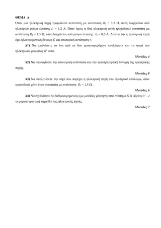 ΘΕΜΑ Δ 
Όηαν μια ηλεκηπική πηγή ηποθοδοηεί ανηιζηάηη με ανηίζηαζη R1 = 3,5 Ω, αςηή διαππέεηαι από 
ηλεκηπικό πεύμα ένηαζηρ I1 = 1,2 Α. Όηαν όμωρ η ίδια ηλεκηπική πηγή ηποθοδοηεί ανηιζηάηη με 
ανηίζηαζη R2 = 8,5 Ω, ηόηε διαππέεηαι από πεύμα ένηαζηρ I2 = 0,6 Α. Δίνεηαι όηι η ηλεκηπική πηγή 
έσει ηλεκηπεγεπηική δύναμη Ε και εζωηεπική ανηίζηαζη r. 
Δ1) Να ζσεδιάζεηε ηο ένα από ηα δςο πποαναθεπόμενα κςκλώμαηα και ηη θοπά ηος 
ηλεκηπικού πεύμαηορ ζ’ αςηό. 
Μονάδες 4 
Δ2) Να ςπολογίζεηε ηην εζωηεπική ανηίζηαζη και ηην ηλεκηπεγεπηική δύναμη ηηρ ηλεκηπικήρ 
πηγήρ. 
Μονάδες 8 
Δ3) Να ςπολογίζεηε ηην ιζσύ πος παπέσει η ηλεκηπική πηγή ζηο εξωηεπικό κύκλωμα, όηαν 
ηποθοδοηεί μόνο έναν ανηιζηάηη με ανηίζηαζη R3 = 1,5 Ω. 
Μονάδες 6 
Δ4) Να ζσεδιάζεηε ζε βαθμονομημένοςρ (με μονάδερ μέηπηζηρ ζηο ζύζηημα S.I) άξονερ V – I 
ηη σαπακηηπιζηική καμπύλη ηηρ ηλεκηπικήρ πηγήρ. 
Μονάδες 7 
 