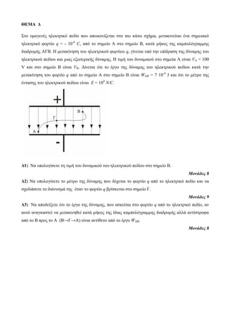 ΘΕΜΑ Δ 
Σην νκνγελέο ειεθηξηθό πεδίν πνπ απεηθνλίδεηαη ζην πην θάηω ζρήκα, κεηαθηλείηαη έλα ζεκεηαθό 
ειεθηξηθό θνξηίν q = - 10-6 C, από ην ζεκείν Α ζην ζεκείν Β, θαηά κήθνο ηεο θακππιόγξακκεο 
δηαδξνκήο ΑΓΒ. Η κεηαθίλεζε ηνπ ειεθηξηθνύ θνξηίνπ q, γίλεηαη ππό ηελ επίδξαζε ηεο δύλακεο ηνπ 
ειεθηξηθνύ πεδίνπ θαη κηαο εμωηεξηθήο δύλακεο. Η ηηκή ηνπ δπλακηθνύ ζην ζεκεία A είλαη VA = 100 
V θαη ζην ζεκείν Β είλαη VB. Γίλεηαη όηη ην έξγν ηεο δύλακεο ηνπ ειεθηξηθνύ πεδίνπ θαηά ηελ 
κεηαθίλεζε ηνπ θνξηίν q από ην ζεκείν Α ζην ζεκείν Β είλαη WAB = 7 10-4 J θαη όηη ην κέηξν ηεο 
έληαζεο ηνπ ειεθηξηθνύ πεδίνπ είλαη Ε = 104 N/C. 
Δ1) Να ππνινγίζεηε ηε ηηκή ηνπ δπλακηθνύ ηνπ ειεθηξηθνύ πεδίνπ ζην ζεκείν Β. 
Μονάδες 8 
Δ2) Να ππνινγίζεηε ην κέηξν ηεο δύλακεο πνπ δέρεηαη ην θνξηίν q από ην ειεθηξηθό πεδίν θαη λα 
ζρεδηάζεηε ην δηάλπζκά ηεο όηαλ ην θνξηίν q βξίζθεηαη ζην ζεκείν Γ. 
Μονάδες 9 
Δ3) Να απνδείμεηε όηη ην έξγν ηεο δύλακεο, πνπ αζθείηαη ζην θνξηίν q από ην ειεθηξηθό πεδίν, αλ 
απηό αλαγθαζηεί λα κεηαθηλεζεί θαηά κήθνο ηεο ίδηαο θακππιόγξακκεο δηαδξνκήο αιιά αληίζηξνθα 
από ην Β πξνο ην Α (Β→Γ→Α) είλαη αληίζεην από ην έξγν WAB. 
Μονάδες 8 
 
