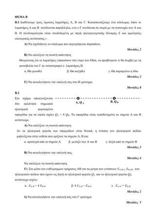 ΘΕΜΑ Β 
B.1 Διαθέτουμε τρεις όμοιους λαμπτήρες Α, Β και Γ. Κατασκευάζουμε ένα κύκλωμα, όπου οι 
λαμπτήρες Α και Β συνδέονται παράλληλα, ενώ ο Γ συνδέεται σε σειρά με τη συστοιχία των Α και 
Β. Η συνδεσμολογία είναι συνδεδεμένη με πηγή ηλεκτρεγερτικής δύναμης Ε και αμελητέας 
εσωτερικής αντίστασης r . 
Α) Να σχεδιάσετε το κύκλωμα που περιγράφεται παραπάνω. 
Μονάδες 2 
Β) Να επιλέξετε τη σωστή απάντηση. 
Θεωρώντας ότι οι λαμπτήρες υπακούουν στο νόμο του Οhm, να προβλέψετε τι θα συμβεί με τη 
φωτοβολία του Γ αν καταστραφεί ο λαμπτήρας Β. 
α. Θα μειωθεί β. Θα αυξηθεί γ. Θα παραμείνει η ίδια 
Μονάδες 2 
Γ) Να αιτιολογήσετε την επιλογή σας στο Β ερώτημα. 
Μονάδες 8 
B.2 
Στο σχήμα απεικονίζονται 
δύο ακλόνητα σημειακά 
ηλεκτρικά φορτισμένα 
σφαιρίδια για τα οποία ισχύει QA = 4 QB. Τα σφαιρίδια είναι τοποθετημένα σε σημεία Α και Β 
αντίστοιχα. 
Α) Να επιλέξετε τη σωστή απάντηση. 
Αν τα ηλεκτρικά φορτία των σφαιριδίων είναι θετικά, η ένταση του ηλεκτρικού πεδίου 
μηδενίζεται στην ευθεία που ορίζουν τα σημεία Α, Β και 
α. αριστερά από το σημείο Α β. μεταξύ των Α και Β γ. δεξιά από το σημείο Β 
Μονάδες 2 
Β) Να αιτιολογήσετε την επιλογή σας. 
Μονάδες 4 
Να επιλέξετε τη σωστή απάντηση. 
Γ) Στο μέσο του ευθύγραμμου τμήματος ΑΒ για τα μέτρα των εντάσεων ΕΑ,(Μ ), EB,(M) των 
ηλεκτρικών πεδίων που έχουν ως πηγή το ηλεκτρικό φορτίο QA και το ηλεκτρικό φορτίο QB 
αντίστοιχα ισχύει: 
α. ΕΑ,Μ = 4 EB,M β. 4 ΕΑ,Μ = EB,M γ. ΕΑ,Μ = EB,M 
Μονάδες 2 
Δ) Να αιτιολογήσετε την επιλογή σας στο Γ ερώτημα. 
Μονάδες 5 
A, Q A 
B, Q B 
 
