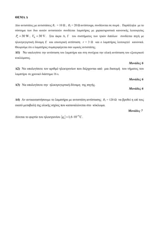ΘΕΜΑ Δ 
Δύο αντιστάτες με αντιστάσεις R1 = 10 Ω , R2 = 20 Ω αντίστοιχα, συνδέονται σε σειρά . Παράλληλα με το 
σύστημα των δυο αυτών αντιστατών συνδέεται λαμπτήρας με χαρακτηριστικά κανονικής λειτουργίας 
Pκ  30 W, K V  30 V. Στα άκρα Α, Γ του συστήματος των τριών διπόλων συνδέεται πηγή με 
ηλεκτρεγερτική δύναμη Ε και εσωτερική αντίσταση r = 3 Ω και ο λαμπτήρας λειτουργεί κανονικά. 
Θεωρούμε ότι ο λαμπτήρας συμπεριφέρεται σαν ωμικός αντιστάτης. 
Δ1) Να υπολογίστε την αντίσταση του λαμπτήρα και στη συνέχεια την ολική αντίσταση του εξωτερικού 
κυκλώματος. 
Μονάδες 6 
Δ2) Να υπολογίσετε τον αριθμό ηλεκτρονίων που διέρχονται από μια διατομή του νήματος του 
λαμπτήρα σε χρονικό διάστημα 16 s. 
Μονάδες 6 
Δ3) Να υπολογίσετε την ηλεκτρεγερτική δύναμη της πηγής. 
Μονάδες 6 
Δ4) Αν αντικαταστήσουμε το λαμπτήρα με αντιστάτη αντίστασης R3 = 120 Ω να βρεθεί η επί τοις 
εκατό μεταβολή της ολικής ισχύος που καταναλώνεται στο κύκλωμα. 
Μονάδες 7 
Δίνεται το φορτίο του ηλεκτρονίου -19 
e q 1,610 C. 
 