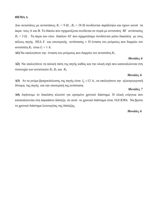 ΘΕΜΑ Δ 
Δυο αντιστάτες με αντιστάσεις R1 = 9 Ω , R2 = 18 Ω συνδέονται παράλληλα και έχουν κοινά τα 
άκρα τους Α και Β. Το δίπολο που σχηματίζεται συνδέεται σε σειρά με αντιστάτη ΒΓ αντίστασης 
R3 = 3 Ω . Τα άκρα του νέου διπόλου ΑΓ που σχηματίσαμε συνδέονται μέσω διακόπτη με τους 
πόλους πηγής ΗΕΔ Ε και εσωτερικής αντίστασης r. Η ένταση του ρεύματος που διαρρέει τον 
αντιστάτη R2 είναι Ι2 = 1 Α. 
Δ1) Να υπολογίσετε την ένταση του ρεύματος που διαρρέει τον αντιστάτη R3. 
Μονάδες 6 
Δ2) Να υπολογίσετε τη πολική τάση της πηγής καθώς και την ολική ισχύ που καταναλώνεται στη 
συστοιχία των αντιστατών R1, R2 και R3. 
Μονάδες 6 
Δ3) Αν το ρεύμα βραχυκύκλωσης της πηγής είναι Ι 12   , να υπολογίσετε την ηλεκτρεγερτική 
δύναμη της πηγής και την εσωτερική της αντίσταση. 
Μονάδες 7 
Δ4) Αφήνουμε το διακόπτη κλειστό για ορισμένο χρονικό διάστημα. Η ολική ενέργεια που 
καταναλώνεται στη παραπάνω διάταξη σε αυτό το χρονικό διάστημα είναι 10,8 KWh. Να βρείτε 
το χρονικό διάστημα λειτουργίας της διάταξης. 
Μονάδες 6 
 