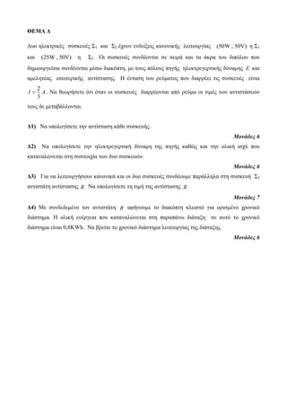 ΘΕΜΑ Δ 
Δυο ηλεκτρικές συσκευές Σ1 και Σ2 έχουν ενδείξεις κανονικής λειτουργίας (50W , 50V) η Σ1 
και (25W , 50V) η Σ2 . Οι συσκευές συνδέονται σε σειρά και τα άκρα του διπόλου που 
δημιουργείται συνδέονται μέσω διακόπτη, με τους πόλους πηγής ηλεκτρεγερτικής δύναμης E και 
αμελητέας εσωτερικής αντίστασης. Η ένταση του ρεύματος που διαρρέει τις συσκευές είναι 
2 
3 
I  A. Να θεωρήσετε ότι όταν οι συσκευές διαρρέονται από ρεύμα οι τιμές των αντιστάσεών 
τους δε μεταβάλλονται. 
Δ1) Να υπολογίσετε την αντίσταση κάθε συσκευής. 
Μονάδες 6 
Δ2) Να υπολογίσετε την ηλεκτρεγερτική δύναμη της πηγής καθώς και την ολική ισχύ που 
καταναλώνεται στη συστοιχία των δυο συσκευών. 
Μονάδες 6 
Δ3) Για να λειτουργήσουν κανονικά και οι δυο συσκευές συνδέουμε παράλληλα στη συσκευή Σ2 
αντιστάτη αντίστασης R . Να υπολογίσετε τη τιμή της αντίστασης R . 
Μονάδες 7 
Δ4) Με συνδεδεμένο τον αντιστάτη R αφήνουμε το διακόπτη κλειστό για ορισμένο χρονικό 
διάστημα. Η ολική ενέργεια που καταναλώνεται στη παραπάνω διάταξη σε αυτό το χρονικό 
διάστημα είναι 0,8KWh. Να βρείτε το χρονικό διάστημα λειτουργίας της διάταξης. 
Μονάδες 6 
 