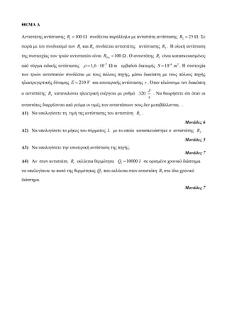 ΘΕΜΑ Δ 
Αντιστάτης αντίστασης R1 100  συνδέεται παράλληλα με αντιστάτη αντίστασης 2 R  25 . Σε 
σειρά με τον συνδυασμό των 1 2 R και R συνδέεται αντιστάτης αντίστασης 3 R . Η ολική αντίσταση 
της συστοιχίας των τριών αντιστατών είναι R 100 Ω   . Ο αντιστάτης 3 R είναι κατασκευασμένος 
από σύρμα ειδικής αντίστασης 7  1,6 10 m     εμβαδού διατομής 6 2 S 10 m   . Η συστοιχία 
των τριών αντιστατών συνδέεται με τους πόλους πηγής, μέσω διακόπτη με τους πόλους πηγής 
ηλεκτρεγερτικής δύναμης E  210 V και εσωτερικής αντίστασης r . Όταν κλείσουμε τον διακόπτη 
ο αντιστάτης 3 R καταναλώνει ηλεκτρική ενέργεια με ρυθμό 320 
J 
s 
. Να θεωρήσετε ότι όταν οι 
αντιστάτες διαρρέονται από ρεύμα οι τιμές των αντιστάσεων τους δεν μεταβάλλονται. . 
Δ1) Να υπολογίσετε τη τιμή της αντίστασης του αντιστάτη 3 R . 
Μονάδες 6 
Δ2) Να υπολογίσετε το μήκος του σύρματος L με το οπoίο κατασκευάστηκε ο αντιστάτης 3 R . 
Μονάδες 5 
Δ3) Να υπολογίσετε την εσωτερική αντίσταση της πηγής. 
Μονάδες 7 
Δ4) Αν στον αντιστάτη 1 R εκλύεται θερμότητα 1 Q 10000 J σε ορισμένο χρονικό διάστημα 
να υπολογίσετε το ποσό της θερμότητας 2 Q που εκλύεται στον αντιστάτη 2 R στο ίδιο χρονικό 
διάστημα. 
Μονάδες 7 
 