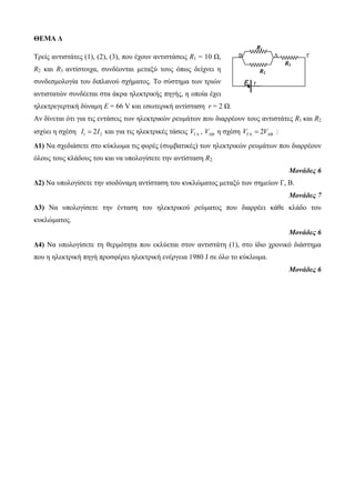R1 
B A Γ 
R3 
R2 
ε r 
ΘΕΜΑ Δ 
Τρείς αντιστάτες (1), (2), (3), που έχουν αντιστάσεις R1 = 10 Ω, 
R2 και R3 αντίστοιχα, συνδέονται μεταξύ τους όπως δείχνει η 
συνδεσμολογία του διπλανού σχήματος. Το σύστημα των τριών 
αντιστατών συνδέεται στα άκρα ηλεκτρικής πηγής, η οποία έχει 
ηλεκτρεγερτική δύναμη Ε = 66 V και εσωτερική αντίσταση r = 2 Ω. 
Αν δίνεται ότι για τις εντάσεις των ηλεκτρικών ρευμάτων που διαρρέουν τους αντιστάτες R1 και R2 
ισχύει η σχέση I1  2I2 και για τις ηλεκτρικές τάσεις V , V η σχέση V 2V    : 
Δ1) Να σχεδιάσετε στο κύκλωμα τις φορές (συμβατικές) των ηλεκτρικών ρευμάτων που διαρρέουν 
όλους τους κλάδους του και να υπολογίσετε την αντίσταση R2. 
Μονάδες 6 
Δ2) Να υπολογίσετε την ισοδύναμη αντίσταση του κυκλώματος μεταξύ των σημείων Γ, Β. 
Μονάδες 7 
Δ3) Να υπολογίσετε την ένταση του ηλεκτρικού ρεύματος που διαρρέει κάθε κλάδο του 
κυκλώματος. 
Μονάδες 6 
Δ4) Να υπολογίσετε τη θερμότητα που εκλύεται στον αντιστάτη (1), στο ίδιο χρονικό διάστημα 
που η ηλεκτρική πηγή προσφέρει ηλεκτρική ενέργεια 1980 J σε όλο το κύκλωμα. 
Μονάδες 6 
 
