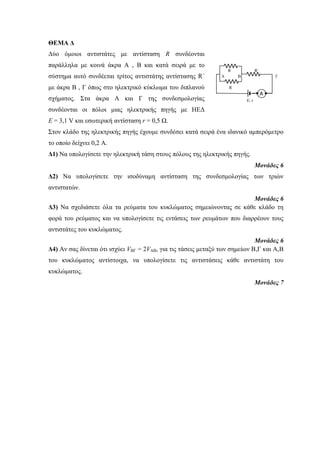 ΘΕΜΑ Δ 
Δύο όμοιοι αντιστάτες με αντίσταση R συνδέονται 
παράλληλα με κοινά άκρα Α , Β και κατά σειρά με το 
R R΄ 
σύστημα αυτό συνδέεται τρίτος αντιστάτης αντίστασης R΄ 
A B Γ 
με άκρα Β , Γ όπως στο ηλεκτρικό κύκλωμα του διπλανού 
σχήματος. Στα άκρα Α και Γ της συνδεσμολογίας 
συνδέονται οι πόλοι μιας ηλεκτρικής πηγής με ΗΕΔ 
Ε = 3,1 V και εσωτερική αντίσταση r = 0,5 Ω. 
Στον κλάδο της ηλεκτρικής πηγής έχουμε συνδέσει κατά σειρά ένα ιδανικό αμπερόμετρο 
το οποίο δείχνει 0,2 Α. 
Δ1) Να υπολογίσετε την ηλεκτρική τάση στους πόλους της ηλεκτρικής πηγής. 
Μονάδες 6 
Δ2) Να υπολογίσετε την ισοδύναμη αντίσταση της συνδεσμολογίας των τριών 
αντιστατών. 
Μονάδες 6 
Δ3) Να σχεδιάσετε όλα τα ρεύματα του κυκλώματος σημειώνοντας σε κάθε κλάδο τη 
φορά του ρεύματος και να υπολογίσετε τις εντάσεις των ρευμάτων που διαρρέουν τους 
αντιστάτες του κυκλώματος. 
Μονάδες 6 
Δ4) Αν σας δίνεται ότι ισχύει VΒΓ = 2VAB, για τις τάσεις μεταξύ των σημείων Β,Γ και Α,Β 
του κυκλώματος αντίστοιχα, να υπολογίσετε τις αντιστάσεις κάθε αντιστάτη του 
κυκλώματος. 
Μονάδες 7 
R 
E, r 
Α 
 
