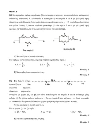 ΘΕΜΑ Β 
B.1 Στο παρακάτω σχήμα εικονίζονται δύο συστοιχίες αντιστατών, που απoτελούνται από όμοιους 
αντιστάτες, αντίστασης R. Αν συνδεθεί η συστοιχία (1) στα σημεία Α και Β με ηλεκτρική πηγή 
ηλεκτρεγερτικής δύναμης Ε και αμελητέας εσωτερικής αντίστασης (r = 0) το κύκλωμα διαρρέεται 
από ρεύμα έντασης Ι1, ενώ αν συνδεθεί η συστοιχία (2) στα σημεία Γ και Δ με ηλεκτρική πηγή 
όμοια με την παραπάνω, το κύκλωμα διαρρέεται από ρεύμα έντασης Ι2. 
R 
R 
A B 
R 
Α) Να επιλέξετε τη σωστή απάντηση. 
Για τις τιμές των εντάσεων του ρεύματος στις δύο περιπτώσεις ισχύει : 
9 
4 I  I β. 1 2 
α. 1 2 
R 
3 
2 
I  I γ. I  I 
2 1 3 2 
Μονάδες 4 
Β) Να αιτιολογήσετε την επιλογή σας. 
Μονάδες 8 
B.2 Στο διπλανό σχήμα 
απεικονίζονται δύο 
ακλόνητα σημειακά 
ηλεκτρικά φορτισμένα 
σφαιρίδια με φορτία QA και QB που είναι τοποθετημένα σε σημεία Α και Β αντίστοιχα μίας 
ευθείας (ε). Τα φορτία απέχουν απόσταση r. Αν στο σημείο Κ που απέχει r1 = r / 4 από το σημείο 
Α, τοποθετηθεί δοκιμαστικό ηλεκτρικό φορτίο q παρατηρούμε ότι ισορροπεί ακίνητο. 
Α) Να επιλέξετε τη σωστή απάντηση. 
Για τα φορτία QA και QB ισχύει : 
α. QΒ = 3 QΑ β. QΒ = 9 QΑ γ. QΒ = - 9 QΑ 
Μονάδες 4 
Β) Να αιτιολογήσετε την επιλογή σας. 
Μονάδες 9 
R 
Γ Δ 
R 
Συστοιχία (2) 
A, Q A 
B, Q B (ε) 
Κ, q 
Συστοιχία (1) 
 