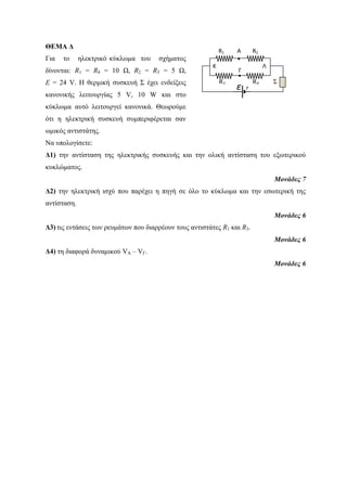 ΘΕΜΑ Δ 
Για το ηλεκτρικό κύκλωμα του σχήματος 
δίνονται: R1 = R4 = 10 Ω, R2 = R3 = 5 Ω, 
Ε = 24 V. Η θερμική συσκευή Σ έχει ενδείξεις 
κανονικής λειτουργίας 5 V, 10 W και στο 
κύκλωμα αυτό λειτουργεί κανονικά. Θεωρούμε 
ότι η ηλεκτρική συσκευή συμπεριφέρεται σαν 
ωμικός αντιστάτης. 
Να υπολογίσετε: 
Δ1) την αντίσταση της ηλεκτρικής συσκευής και την ολική αντίσταση του εξωτερικού 
κυκλώματος. 
Μονάδες 7 
Γ 
● 
Δ2) την ηλεκτρική ισχύ που παρέχει η πηγή σε όλο το κύκλωμα και την εσωτερική της 
αντίσταση. 
Μονάδες 6 
Δ3) τις εντάσεις των ρευμάτων που διαρρέουν τους αντιστάτες R1 και R3. 
Μονάδες 6 
Δ4) τη διαφορά δυναμικού VA – VΓ. 
Μονάδες 6 
R1 A R2 
● 
Κ Λ 
R3 R4 Σ ε r 
 