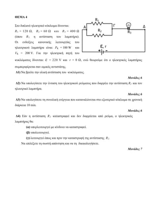 R1 
A Γ Δ 
R2 
R3 
ε, r 
+ - 
ΘΕΜΑ 4 
Στο διπλανό ηλεκτρικό κύκλωμα δίνονται: 
R1 = 120 Ω, R2 = 60 Ω κα ι R3 = 400 Ω 
(όπου R3 η αντίσταση του λαμπτήρα). 
Οι ενδείξεις κανονικής λειτουργίας του 
ηλεκτρικού λαμπτήρα είναι: PK = 100 W και 
VK = 200 V. Για την ηλεκτρική πηγή του 
κυκλώματος δίνονται: ε = 220 V και r = 0 Ω, ενώ θεωρούμε ότι ο ηλεκτρικός λαμπτήρας 
συμπεριφέρεται σαν ωμικός αντιστάτης. 
Δ1) Να βρείτε την ολική αντίσταση του κυκλώματος. 
Μονάδες 6 
Δ2) Να υπολογίσετε την ένταση του ηλεκτρικού ρεύματος που διαρρέει την αντίσταση R2 και τον 
ηλεκτρικό λαμπτήρα. 
Μονάδες 6 
Δ3) Να υπολογίσετε τη συνολική ενέργεια που καταναλώνεται στο εξωτερικό κύκλωμα σε χρονική 
διάρκεια 10 min. 
Μονάδες 6 
Δ4) Εάν η αντίσταση R2 καταστραφεί και δεν διαρρέεται από ρεύμα, ο ηλεκτρικός 
λαμπτήρας θα: 
(α) υπερλειτουργεί με κίνδυνο να καταστραφεί. 
(β) υπολειτουργεί. 
(γ) λειτουργεί όπως και πριν την καταστροφή της αντίστασης R2 . 
Να επιλέξετε τη σωστή απάντηση και να τη δικαιολογήσετε. 
Μονάδες 7 
 
