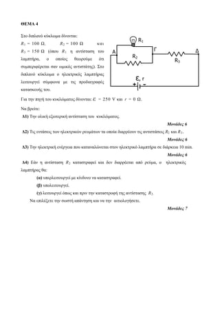 A Γ Δ 
R2 
R1 
R3 
ε, r 
+ - 
ΘΕΜΑ 4 
Στο διπλανό κύκλωμα δίνονται: 
R1 = 100 Ω, R2 = 100 Ω κ αι 
R3 = 150 Ω (όπου R1 η αντίσταση του 
λαμπτήρα, ο οποίος θεωρούμε ότι 
συμπεριφέρεται σαν ωμικός αντιστάτης). Στο 
διπλανό κύκλωμα ο ηλεκτρικός λαμπτήρας 
λειτουργεί σύμφωνα με τις προδιαγραφές 
κατασκευής του. 
Για την πηγή του κυκλώματος δίνονται: ε = 250 V και r = 0 Ω. 
Να βρείτε: 
Δ1) Την ολική εξωτερική αντίσταση του κυκλώματος. 
Μονάδες 6 
Δ2) Τις εντάσεις των ηλεκτρικών ρευμάτων τα οποία διαρρέουν τις αντιστάσεις R2 και R3 . 
Μονάδες 6 
Δ3) Την ηλεκτρική ενέργεια που καταναλώνεται στον ηλεκτρικό λαμπτήρα σε διάρκεια 10 min. 
Μονάδες 6 
Δ4) Εάν η αντίσταση R2 καταστραφεί και δεν διαρρέεται από ρεύμα, ο ηλεκτρικός 
λαμπτήρας θα: 
(α) υπερλειτουργεί με κίνδυνο να καταστραφεί. 
(β) υπολειτουργεί. 
(γ) λειτουργεί όπως και πριν την καταστροφή της αντίστασης R2 . 
Να επιλέξετε την σωστή απάντηση και να την αιτιολογήσετε. 
Μονάδες 7 
 