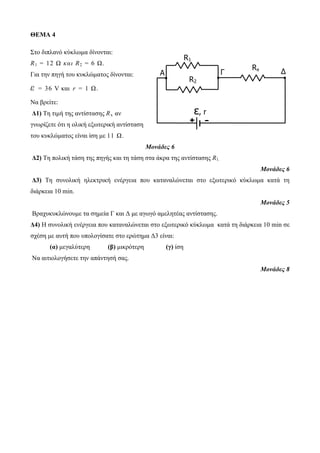 ΘΕΜΑ 4 
Στο διπλανό κύκλωμα δίνονται: 
R1 = 12 Ω κ α ι R2 = 6 Ω. 
Για την πηγή του κυκλώματος δίνονται: 
ε = 36 V και r = 1 Ω. 
Να βρείτε: 
Δ1) Τη τιμή της αντίστασης Rx αν 
γνωρίζετε ότι η ολική εξωτερική αντίσταση 
του κυκλώματος είναι ίση με 11 Ω. 
A Γ Δ 
Μονάδες 6 
R1 
Δ2) Τη πολική τάση της πηγής και τη τάση στα άκρα της αντίστασης R1. 
Μονάδες 6 
Δ3) Τη συνολική ηλεκτρική ενέργεια που καταναλώνεται στο εξωτερικό κύκλωμα κατά τη 
διάρκεια 10 min. 
Μονάδες 5 
Βραχυκυκλώνουμε τα σημεία Γ και Δ με αγωγό αμελητέας αντίστασης. 
Δ4) Η συνολική ενέργεια που καταναλώνεται στο εξωτερικό κύκλωμα κατά τη διάρκεια 10 min σε 
σχέση με αυτή που υπολογίσατε στο ερώτημα Δ3 είναι: 
(α) μεγαλύτερη (β) μικρότερη (γ) ίση 
Να αιτιολογήσετε την απάντησή σας. 
Μονάδες 8 
R2 
Rx 
ε, r 
+ - 
 