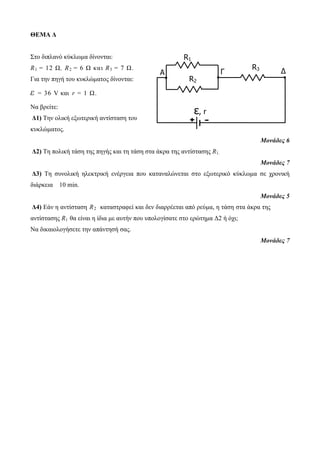 ΘΕΜΑ Δ 
Στο διπλανό κύκλωμα δίνονται: 
R1 = 12 Ω, R2 = 6 Ω κα ι R3 = 7 Ω. 
Για την πηγή του κυκλώματος δίνονται: 
ε = 36 V και r = 1 Ω. 
Να βρείτε: 
Δ1) Την ολική εξωτερική αντίσταση του 
κυκλώματος. 
A Γ Δ 
Μονάδες 6 
R2 
Δ2) Τη πολική τάση της πηγής και τη τάση στα άκρα της αντίστασης R1. 
Μονάδες 7 
Δ3) Τη συνολική ηλεκτρική ενέργεια που καταναλώνεται στο εξωτερικό κύκλωμα σε χρονική 
διάρκεια 10 min. 
Μονάδες 5 
Δ4) Εάν η αντίσταση R2 καταστραφεί και δεν διαρρέεται από ρεύμα, η τάση στα άκρα της 
αντίστασης R1 θα είναι η ίδια με αυτήν που υπολογίσατε στο ερώτημα Δ2 ή όχι; 
Να δικαιολογήσετε την απάντησή σας. 
Μονάδες 7 
ε, r 
R1 
R3 
+ - 
 