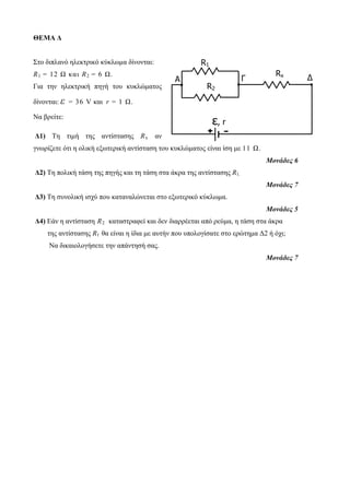 ΘΕΜΑ Δ 
Στο διπλανό ηλεκτρικό κύκλωμα δίνονται: 
R1 = 12 Ω κ αι R2 = 6 Ω. 
Για την ηλεκτρική πηγή του κυκλώματος 
δίνονται: ε = 36 V και r = 1 Ω. 
Να βρείτε: 
R1 
Δ1) Τη τιμή της αντίστασης Rx αν 
γνωρίζετε ότι η ολική εξωτερική αντίσταση του κυκλώματος είναι ίση με 11 Ω. 
Μονάδες 6 
Δ2) Τη πολική τάση της πηγής και τη τάση στα άκρα της αντίστασης R1. 
Μονάδες 7 
Δ3) Τη συνολική ισχύ που καταναλώνεται στο εξωτερικό κύκλωμα. 
Μονάδες 5 
Δ4) Εάν η αντίσταση R2 καταστραφεί και δεν διαρρέεται από ρεύμα, η τάση στα άκρα 
της αντίστασης R1 θα είναι η ίδια με αυτήν που υπολογίσατε στο ερώτημα Δ2 ή όχι; 
Να δικαιολογήσετε την απάντησή σας. 
Μονάδες 7 
ε, r 
Γ 
+ - 
Rx 
Δ 
R2 
A 
 