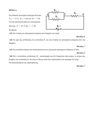 ΘΕΜΑ Δ 
Στο διπλανό ηλεκτρικό κύκλωμα δίνονται: 
VAΓ = 12 V, R2 = 6 Ω κ αι R3 = 7 Ω. 
Για την ηλεκτρική πηγή του κυκλώματος 
δίνονται: ε = 36 V και r = 1 Ω. 
R1 
A Γ Δ 
Να βρείτε: 
Δ1) Την ένταση του ηλεκτρικού ρεύματος που διαρρέει την πηγή. 
Μονάδες 6 
Δ2) Τη τιμή της αντίστασης του αντιστάτη R1 και την ένταση του ηλεκτρικού ρεύματος που τον 
διαρρέει. 
Μονάδες 7 
Δ3) Τη συνολική ενέργεια που καταναλώνεται στο εξωτερικό κύκλωμα σε διάρκεια 10 min. 
Μονάδες 5 
Δ4) Εάν ο αντιστάτης αντίστασης R2 καταστραφεί και δεν διαρρέεται από ρεύμα, το ρεύμα που 
διαρρέει την αντίσταση R1 θα είναι το ίδιο με αυτό που υπολογίσατε στο ερώτημα Δ2 ή όχι; 
Να δικαιολογήσετε την απάντησή σας. 
Μονάδες 7 
R2 
R3 
ε, r 
+ - 
 