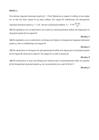 ΘΕΜΑ Δ 
Ένα ακίνητο σημειακό ηλεκτρικό φορτίο Q = -10 μC βρίσκεται σε σημείο Α ευθείας (ε) και απέχει 
0,1 m από ένα άλλο σημείο Β της ίδιας ευθείας. Στο σημείο Β τοποθετούμε ένα δοκιμαστικό 
σημειακό ηλεκτρικό φορτίο q = +1 μC. Δίνεται η ηλεκτρική σταθερά: 
2 
9 
N m 
2 
9 10 
C 
k 
 
  . 
Δ1) Να σχεδιάσετε και να υπολογίσετε την ένταση του ηλεκτροστατικού πεδίου που δημιουργεί το 
ηλεκτρικό φορτίο Q στο σημείο Β. 
Μονάδες 5 
Δ2) Να σχεδιάσετε και να υπολογίσετε τη δύναμη που δέχεται το δοκιμαστικό σημειακό ηλεκτρικό 
φορτίο q, όταν το τοποθετούμε στο σημείο Β. 
Μονάδες 6 
Δ3) Να υπολογίσετε το δυναμικό του ηλεκτροστατικού πεδίου που δημιουργεί το ηλεκτρικό φορτίο 
Q στο σημείο Β, αλλά και σε σημείο Γ που απέχει 0,3 m από το φορτίο Q. 
Μονάδες 8 
Δ4) Να υπολογίσετε το έργο της δύναμης που ασκείται από το ηλεκτροστατικό πεδίο του φορτίου 
Q στο δοκιμαστικό ηλεκτρικό φορτίο q, για τη μετακίνηση του q από το Β στο Γ. 
Μονάδες 6 
 
