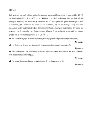 ΘΕΜΑ Δ 
Από αγώγιμο ομογενές σύρμα σταθερής διατομής κατασκευάζουμε τρεις αντιστάτες (1), (2), (3) 
που έχουν αντιστάσεις R1 = 1 KΩ, R2 = 2 ΚΩ και R3 = 6 ΚΩ αντίστοιχα. Από μια διατομή του 
αγώγιμου σύρματος του αντιστάτη (1) περνούν 12∙1018 ηλεκτρόνια σε χρονικό διάστημα 2 min. 
Ο αντιστάτης (1) συνδέεται σε σειρά με τον αντιστάτη (2) και το σύστημά τους συνδέεται 
παράλληλα με τον αντιστάτη (3). Στα άκρα του συστήματος των τριών αντιστατών, συνδέεται μια 
ηλεκτρική πηγή, η οποία έχει ηλεκτρεγερτική δύναμη Ε και μηδενική εσωτερική αντίσταση. 
Δίνεται για το φορτίο ηλεκτρονίου: e = 1,6 10 19 C   . 
Δ1) Να κάνετε το σχήμα της συνδεσμολογίας που περιγράφετε στην εκφώνηση του θέματος. 
Μονάδες 5 
Δ2) Να βρείτε την ένταση του ηλεκτρικού ρεύματος που διαρρέει τον αντιστάτη R1. 
Μονάδες 6 
Δ3) Να υπολογίσετε την ισοδύναμη αντίσταση του εξωτερικού κυκλώματος και την ηλεκτρική 
τάση στα άκρα του αντιστάτη R2. 
Μονάδες 8 
Δ4) Να υπολογίσετε την ηλεκτρεγερτική δύναμη Ε της ηλεκτρικής πηγής; 
Μονάδες 6 
 