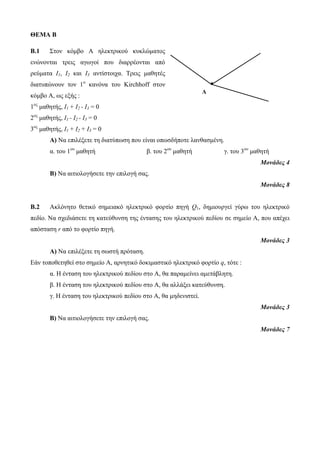 ΘΕΜΑ Β 
Β.1 Στον κόμβο Α ηλεκτρικού κυκλώματος 
ενώνονται τρεις αγωγοί που διαρρέονται από 
ρεύματα Ι1, Ι2 και Ι3 αντίστοιχα. Τρεις μαθητές 
διατυπώνουν τον 1ο κανόνα του Kirchhoff στον 
κόμβο Α, ως εξής : 
1ος μαθητής, Ι1 + Ι2 - Ι3 = 0 
2ος μαθητής, Ι1 - Ι2 - Ι3 = 0 
3ος μαθητής, Ι1 + Ι2 + Ι3 = 0 
I2 I1 
Α) Να επιλέξετε τη διατύπωση που είναι οπωσδήποτε λανθασμένη. 
α. του 1ου μαθητή β. του 2ου μαθητή γ. του 3ου μαθητή 
Μονάδες 4 
Β) Να αιτιολογήσετε την επιλογή σας. 
Μονάδες 8 
Β.2 Ακλόνητο θετικό σημειακό ηλεκτρικό φορτίο πηγή Q1, δημιουργεί γύρω του ηλεκτρικό 
πεδίο. Να σχεδιάσετε τη κατεύθυνση της έντασης του ηλεκτρικού πεδίου σε σημείο Α, που απέχει 
απόσταση r από το φορτίο πηγή. 
Μονάδες 3 
Α) Να επιλέξετε τη σωστή πρόταση. 
Εάν τοποθετηθεί στο σημείο Α, αρνητικό δοκιμαστικό ηλεκτρικό φορτίο q, τότε : 
α. Η ένταση του ηλεκτρικού πεδίου στο Α, θα παραμείνει αμετάβλητη. 
β. Η ένταση του ηλεκτρικού πεδίου στο Α, θα αλλάξει κατεύθυνση. 
γ. Η ένταση του ηλεκτρικού πεδίου στο Α, θα μηδενιστεί. 
Μονάδες 3 
Β) Να αιτιολογήσετε την επιλογή σας. 
Μονάδες 7 
A 
I3 
 
