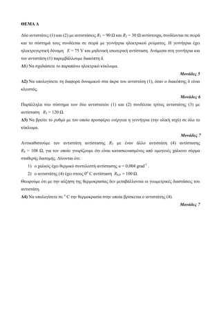 ΘΕΜΑ Δ 
Δύο αντιστάτες (1) και (2) με αντιστάσεις R1 = 90 Ω και R2 = 30 Ω αντίστοιχα, συνδέονται σε σειρά 
και το σύστημά τους συνδέεται σε σειρά με γεννήτρια ηλεκτρικού ρεύματος. Η γεννήτρια έχει 
ηλεκτρεγερτική δύναμη Ε = 75 V και μηδενική εσωτερική αντίσταση. Ανάμεσα στη γεννήτρια και 
τον αντιστάτη (1) παρεμβάλλουμε διακόπτη δ. 
Δ1) Να σχεδιάσετε το παραπάνω ηλεκτρικό κύκλωμα. 
Μονάδες 5 
Δ2) Να υπολογίσετε τη διαφορά δυναμικού στα άκρα του αντιστάτη (1), όταν ο διακόπτης δ είναι 
κλειστός. 
Μονάδες 6 
Παράλληλα στο σύστημα των δύο αντιστατών (1) και (2) συνδέεται τρίτος αντιστάτης (3) με 
αντίσταση R3 = 120 Ω. 
Δ3) Να βρείτε το ρυθμό με τον οποίο προσφέρει ενέργεια η γεννήτρια (την ολική ισχύ) σε όλο το 
κύκλωμα. 
Μονάδες 7 
Αντικαθιστούμε τον αντιστάτη αντίστασης R3 με έναν άλλο αντιστάτη (4) αντίστασης 
R4 = 108 Ω, για τον οποίο γνωρίζουμε ότι είναι κατασκευασμένος από ομογενές χάλκινο σύρμα 
σταθερής διατομής. Δίνονται ότι: 
1) ο χαλκός έχει θερμικό συντελεστή αντίστασης α = 0,004 grad-1 . 
2) ο αντιστάτης (4) έχει στους 0ο C αντίσταση R4,0 = 100 Ω. 
Θεωρούμε ότι με την αύξηση της θερμοκρασίας δεν μεταβάλλονται οι γεωμετρικές διαστάσεις του 
αντιστάτη. 
Δ4) Να υπολογίσετε σε ο C την θερμοκρασία στην οποία βρίσκεται ο αντιστάτης (4). 
Μονάδες 7 
 