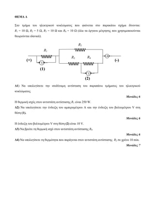 ΘΕΜΑ Δ 
Στο τμήμα του ηλεκτρικού κυκλώματος που φαίνεται στο παρακάτω σχήμα δίνονται: 
R1 = 10 Ω, R2 = 5 Ω, R3 = 10 Ω και R4 = 10 Ω (όλα τα όργανα μέτρησης που χρησιμοποιούνται 
θεωρούνται ιδανικά). 
R Α 3 
R1 
Δ1) Να υπολογίσετε την ισοδύναμη αντίσταση του παραπάνω τμήματος του ηλεκτρικού 
κυκλώματος. 
Μονάδες 6 
Η θερμική ισχύς στον αντιστάτη αντίστασης R1 είναι 250 W. 
Δ2) Να υπολογίσετε την ένδειξη του αμπερομέτρου Α και την ένδειξη του βολτομέτρου V στη 
θέση (1). 
Μονάδες 6 
Η ένδειξη του βολτομέτρου V στη θέση (2) είναι 10 V. 
Δ3) Να βρείτε τη θερμική ισχύ στον αντιστάτη αντίστασης R4. 
Μονάδες 6 
Δ4) Να υπολογίσετε τη θερμότητα που παράγεται στον αντιστάτη αντίστασης R2 σε χρόνο 10 min. 
Μονάδες 7 
R1 
1 
= 
10 
Ω 
R1 
R2 
R4 
R1 
(+) 
= 10 
Ω 
R1 
(-) 
(1) 
10 Ω 
R1 (2) 
10 Ω 
R1 
 