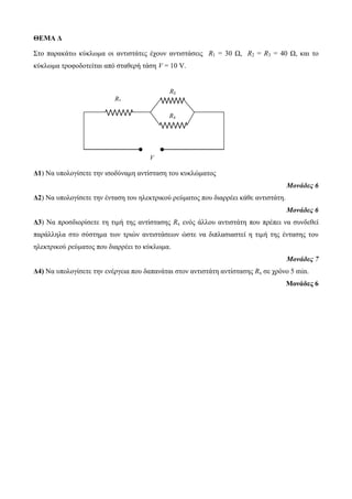 ΘΕΜΑ Δ 
Σηο παρακάηω κύκλωμα οι ανηιζηάηες έτοσν ανηιζηάζεις R1 = 30 Ω, R2 = R3 = 40 Ω, και ηο 
κύκλωμα ηροθοδοηείηαι από ζηαθερή ηάζη V = 10 V. 
Δ1) Να σπολογίζεηε ηην ιζοδύναμη ανηίζηαζη ηοσ κσκλώμαηος 
Μονάδες 6 
Δ2) Να σπολογίζεηε ηην ένηαζη ηοσ ηλεκηρικού ρεύμαηος ποσ διαρρέει κάθε ανηιζηάηη. 
Μονάδες 6 
Δ3) Να προζδιορίζεηε ηη ηιμή ηης ανηίζηαζης Rx ενός άλλοσ ανηιζηάηη ποσ πρέπει να ζσνδεθεί 
παράλληλα ζηο ζύζηημα ηων ηριών ανηιζηάζεων ώζηε να διπλαζιαζηεί η ηιμή ηης ένηαζης ηοσ 
ηλεκηρικού ρεύμαηος ποσ διαρρέει ηο κύκλωμα. 
Μονάδες 7 
Δ4) Να σπολογίζεηε ηην ενέργεια ποσ δαπανάηαι ζηον ανηιζηάηη ανηίζηαζης Rx ζε τρόνο 5 min. 
Μονάδες 6 
R1 
R2 
R3 
V 
 