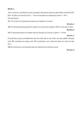 ΘΕΜΑ Δ 
Ένας ομογενής μεταλλικός αγωγός μεταφοράς ηλεκτρικού ρεύματος παρουσιάζει αντίσταση 0,05 
Ω/m. Το μήκος του αγωγού είναι L = 1 km και στα άκρα του εφαρμόζεται τάση V = 60 V. 
Να υπολογίσετε: 
Δ1) Την ένταση του ηλεκτρικού ρεύματος που διαρρέει τον αγωγό. 
Μονάδες 6 
Δ2) Την ηλεκτρική τάση μεταξύ δύο σημείων του αγωγού που απέχουν 300 m το ένα από το άλλο. 
Μονάδες 6 
Δ3) Το ηλεκτρικό φορτίο που πέρασε από μία διατομή του αγωγού σε χρόνο t = 10 min. 
Μονάδες 5 
Ο μεταλλικός αγωγός αντικαθίσταται από έναν άλλο από το ίδιο υλικό, που έχει εμβαδό διατομής 
κατά 40% μικρότερο και μήκος κατά 50% μεγαλύτερο, ενώ η τάση στα άκρα του είναι και πάλι 
60 V. 
Δ4) Να υπολογίσετε την ηλεκτρική ισχύ που δαπανάται στο δεύτερο αγωγό. 
Μονάδες 8 
 