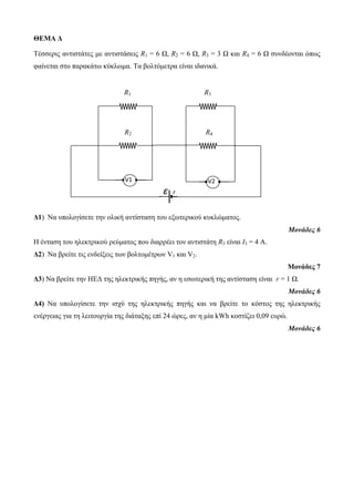 ΘΕΜΑ Δ 
Τέσσερις αντιστάτες με αντιστάσεις R1 = 6 Ω, R2 = 6 Ω, R3 = 3 Ω και R4 = 6 Ω συνδέονται όπως 
φαίνεται στο παρακάτω κύκλωμα. Τα βολτόμετρα είναι ιδανικά. 
Δ1) Να υπολογίσετε την ολική αντίσταση του εξωτερικού κυκλώματος. 
Μονάδες 6 
Η ένταση του ηλεκτρικού ρεύματος που διαρρέει τον αντιστάτη R3 είναι Ι3 = 4 Α. 
Δ2) Να βρείτε τις ενδείξεις των βολτομέτρων V1 και V2. 
Μονάδες 7 
Δ3) Nα βρείτε την ΗΕΔ της ηλεκτρικής πηγής, αν η εσωτερική της αντίσταση είναι r = 1 Ω. 
Μονάδες 6 
Δ4) Να υπολογίσετε την ισχύ της ηλεκτρικής πηγής και να βρείτε το κόστος της ηλεκτρικής 
ενέργειας για τη λειτουργία της διάταξης επί 24 ώρες, αν η μία kWh κοστίζει 0,09 ευρώ. 
Μονάδες 6 
R1 
R2 
R3 
R4 
V1 V2 
ε r 
 