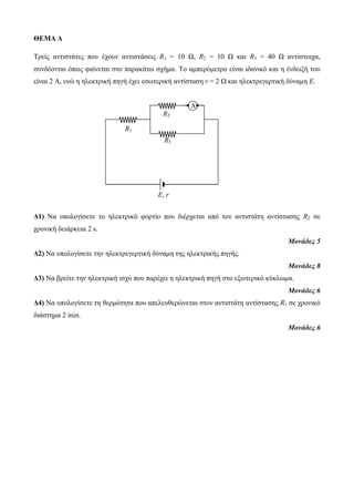 ΘΕΜΑ Δ 
Τρείς αντιστάτες που έχουν αντιστάσεις R1 = 10 Ω, R2 = 10 Ω και R3 = 40 Ω αντίστοιχα, 
συνδέονται όπως φαίνεται στο παρακάτω σχήμα. Tο αμπερόμετρο είναι ιδανικό και η ένδειξή του 
είναι 2 A, ενώ η ηλεκτρική πηγή έχει εσωτερική αντίσταση r = 2 Ω και ηλεκτρεγερτική δύναμη Ε. 
Δ1) Να υπολογίσετε το ηλεκτρικό φορτίο που διέρχεται από τον αντιστάτη αντίστασης R2 σε 
χρονική δειάρκεια 2 s. 
Μονάδες 5 
Δ2) Να υπολογίσετε την ηλεκτρεγερτική δύναμη της ηλεκτρικής πηγής. 
Μονάδες 8 
Δ3) Να βρείτε την ηλεκτρική ισχύ που παρέχει η ηλεκτρική πηγή στο εξωτερικό κύκλωμα. 
Μονάδες 6 
Δ4) Να υπολογίσετε τη θερμότητα που απελευθερώνεται στον αντιστάτη αντίστασης R1 σε χρονικό 
διάστημα 2 min. 
Μονάδες 6 
Α 
R1 
R2 
R3 
Ε, r 
 