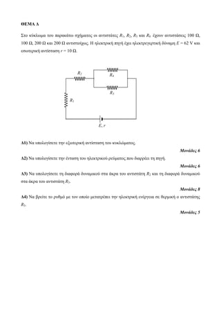 ΘΕΜΑ Δ 
Στο κύκλωμα του παρακάτω σχήματος οι αντιστάτες R1, R2, R3 και R4 έχουν αντιστάσεις 100 Ω, 
100 Ω, 200 Ω και 200 Ω αντιστοίχως. Η ηλεκτρική πηγή έχει ηλεκτρεγερτική δύναμη Ε = 62 V και 
εσωτερική αντίσταση r = 10 Ω. 
Δ1) Να υπολογίσετε την εξωτερική αντίσταση του κυκλώματος. 
Μονάδες 6 
Δ2) Να υπολογίσετε την ένταση του ηλεκτρικού ρεύματος που διαρρέει τη πηγή. 
Μονάδες 6 
Δ3) Να υπολογίσετε τη διαφορά δυναμικού στα άκρα του αντιστάτη R2 και τη διαφορά δυναμικού 
στα άκρα του αντιστάτη R3. 
Μονάδες 8 
Δ4) Να βρείτε το ρυθμό με τον οποίο μετατρέπει την ηλεκτρική ενέργεια σε θερμική ο αντιστάτης 
R3. 
Μονάδες 5 
R1 
R4 
R3 
Ε, r 
R2 
 