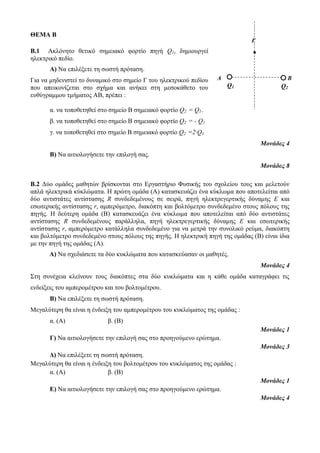 ΘΕΜΑ Β 
Β.1 Ακλόνητο θετικό σημειακό φορτίο πηγή Q1, δημιουργεί 
ηλεκτρικό πεδίο. 
Α) Να επιλέξετε τη σωστή πρόταση. 
Για να μηδενιστεί το δυναμικό στο σημείο Γ του ηλεκτρικού πεδίου 
που απεικονίζεται στο σχήμα και ανήκει στη μεσοκάθετο του 
ευθύγραμμου τμήματος ΑΒ, πρέπει : 
α. να τοποθετηθεί στο σημείο Β σημειακό φορτίο Q2 = Q1. 
β. να τοποθετηθεί στο σημείο Β σημειακό φορτίο Q2 = - Q1 
γ. να τοποθετηθεί στο σημείο Β σημειακό φορτίο Q2 =2∙Q1 
Μονάδες 4 
Β) Να αιτιολογήσετε την επιλογή σας. 
Μονάδες 8 
Β.2 Δύο ομάδες μαθητών βρίσκονται στο Εργαστήριο Φυσικής του σχολείου τους και μελετούν 
απλά ηλεκτρικά κύκλώματα. Η πρώτη ομάδα (Α) κατασκευάζει ένα κύκλωμα που αποτελείται από 
δύο αντιστάτες αντίστασης R συνδεδεμένους σε σειρά, πηγή ηλεκτρεγερτικής δύναμης Ε και 
εσωτερικής αντίστασης r, αμπερόμετρο, διακόπτη και βολτόμετρο συνδεδεμένο στους πόλους της 
πηγής. Η δεύτερη ομάδα (Β) κατασκευάζει ένα κύκλωμα που αποτελείται από δύο αντιστάτες 
αντίστασης R συνδεδεμένους παράλληλα, πηγή ηλεκτρεγερτικής δύναμης Ε και εσωτερικής 
αντίστασης r, αμπερόμετρο κατάλληλα συνδεδεμένο για να μετρά την συνολικό ρεύμα, διακόπτη 
και βολτόμετρο συνδεδεμένο στους πόλους της πηγής. H ηλεκτρική πηγή της ομάδας (Β) είναι ίδια 
με την πηγή της ομάδας (Α). 
Α) Να σχεδιάσετε τα δύο κυκλώματα που κατασκεύασαν οι μαθητές. 
Μονάδες 4 
Στη συνέχεια κλείνουν τους διακόπτες στα δύο κυκλώματα και η κάθε ομάδα καταγράφει τις 
ενδείξεις του αμπερομέτρου και του βολτομέτρου. 
Β) Να επιλέξετε τη σωστή πρόταση. 
Μεγαλύτερη θα είναι η ένδειξη του αμπερομέτρου του κυκλώματος της ομάδας : 
α. (Α) β. (Β) 
Μονάδες 1 
Γ) Να αιτιολογήσετε την επιλογή σας στο προηγούμενο ερώτημα. 
Μονάδες 3 
Δ) Να επιλέξετε τη σωστή πρόταση. 
Μεγαλύτερη θα είναι η ένδειξη του βολτομέτρου του κυκλώματος της ομάδας : 
α. (Α) β. (Β) 
Μονάδες 1 
Ε) Να αιτιολογήσετε την επιλογή σας στο προηγούμενο ερώτημα. 
Μονάδες 4 
A 
A 
Γ 
B 
Q2 Q1 
 