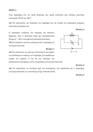 R 
Λ 
Α Β 
Ε, r = 0 
ΘΕΜΑ Δ 
Ένας λαμπτήρας (Λ), τον οποίο θεωρούμε σαν ωμικό αντιστάτη, έχει ενδείξεις κανονικής 
λειτουργίας 100 W και 100 V. 
Δ1) Να υπολογίσετε την αντίσταση του λαμπτήρα και την ένταση του ηλεκτρικού ρεύματος 
κανονικής λειτουργίας του. 
Μονάδες 6 
Ο λαμπτήρας συνδέεται στο κύκλωμα του διπλανού 
σχήματος, όπου η ηλεκτρική πηγή έχει ηλεκτρεγερτική 
δύναμη E = 160 V και μηδενική εσωτερική αντίσταση. 
Δ2) Να εξηγήσετε γιατί στο κύκλωμα αυτό ο λαμπτήρας δε 
λειτουργεί κανονικά. 
Μονάδες 5 
Δ3) Να υπολογίσετε τη τιμή της αντίστασης R1 που πρέπει 
να συνδέσουμε σε σειρά με τον λαμπτήρα (για παράδειγμα 
μεταξύ των σημείων Α και Β) στο κύκλωμα του 
προηγουμένου ερωτήματος, ώστε ο λαμπτήρας να λειτουργεί κανονικά. 
Μονάδες 8 
Δ4) Να υπολογίσετε τη συνολική ισχύ του κυκλώματος, στη περίπτωση που ο λαμπτήρας 
λειτουργεί κανονικά, αν ο αντιστάτης R έχει αντίσταση 96 Ω; 
Μονάδες 6 
 