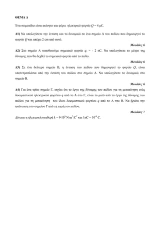 ΘΕΜΑ Δ 
Ένα σωματίδιο είναι ακίνητο και φέρει ηλεκτρικό φορτίο Q = 4 μC. 
Δ1) Να υπολογίσετε την ένταση και το δυναμικό σε ένα σημείο Α του πεδίου που δημιουργεί το 
φορτίο Q και απέχει 2 cm από αυτό. 
Μονάδες 6 
Δ2) Στο σημείο Α τοποθετούμε σημειακό φορτίο q1 = - 2 nC. Να υπολογίσετε το μέτρο της 
δύναμης που θα δεχθεί το σημειακό φορτίο από το πεδίο. 
Μονάδες 6 
Δ3) Σε ένα δεύτερο σημείο Β, η ένταση του πεδίου που δημιουργεί το φορτίο Q, είναι 
υποτετραπλάσια από την ένταση του πεδίου στο σημείο Α. Να υπολογίσετε το δυναμικό στο 
σημείο Β. 
Μονάδες 6 
Δ4) Για ένα τρίτο σημείο Γ, ισχύει ότι το έργο της δύναμης του πεδίου για τη μετακίνηση ενός 
δοκιμαστικού ηλεκτρικού φορτίου q από το Α στο Γ, είναι το μισό από το έργο της δύναμης του 
πεδίου για τη μετακίνηση του ίδιου δοκιμαστικού φορτίου q από το Α στο Β. Να βρείτε την 
απόσταση του σημείου Γ από τη πηγή του πεδίου. 
Μονάδες 7 
Δίνεται η ηλεκτρική σταθερά k = 9·109 N·m2/C2 και 1nC = 10-9 C. 
 