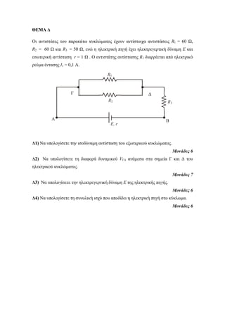 ΘΕΜΑ Δ 
Οι ανηιζηάηερ ηος παπακάηω κςκλώμαηορ έσοςν ανηίζηοισα ανηιζηάζειρ R1 = 60 Ω, 
R2 = 60 Ω και R3 = 50 Ω, ενώ η ηλεκηπική πηγή έσει ηλεκηπεγεπηική δύναμη Ε και 
εζωηεπική ανηίζηαζη r = 1 Ω . Ο ανηιζηάηηρ ανηίζηαζηρ R1 διαππέεηαι από ηλεκηπικό 
πεύμα ένηαζηρ Ι1 = 0,1 Α. 
Γ Γ 
R2 R3 
Δ1) Να ςπολογίζεηε ηην ιζοδύναμη ανηίζηαζη ηος εξωηεπικού κςκλώμαηορ. 
Μονάδες 6 
Δ2) Να ςπολογίζεηε ηη διαθοπά δςναμικού VΓΓ ανάμεζα ζηα ζημεία Γ και Γ ηος 
ηλεκηπικού κςκλώμαηορ. 
Μονάδες 7 
Δ3) Να ςπολογίζεηε ηην ηλεκηπεγεπηική δύναμη Ε ηηρ ηλεκηπικήρ πηγήρ. 
Μονάδες 6 
Δ4) Να ςπολογίζεηε ηη ζςνολική ιζσύ πος αποδίδει η ηλεκηπική πηγή ζηο κύκλωμα. 
Μονάδες 6 
R1 
Β 
Α 
Ε, r 
 