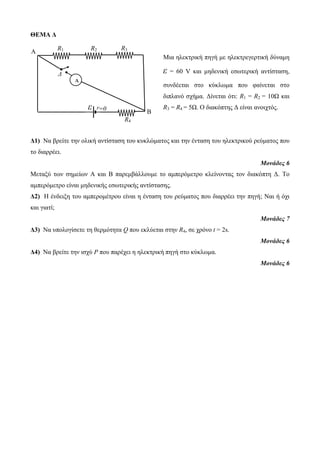 ΘΕΜΑ Δ 
Μια ηλεκτρική πηγή με ηλεκτρεγερτική δύναμη 
ε = 60 V και μηδενική εσωτερική αντίσταση, 
συνδέεται στο κύκλωμα που φαίνεται στο 
διπλανό σχήμα. Δίνεται ότι: R1 = R2 = 10Ω και 
R3 = R4 = 5Ω. Ο διακόπτης Δ είναι ανοιχτός. 
R1 R2 R3 
Δ1) Να βρείτε την ολική αντίσταση του κυκλώματος και την ένταση του ηλεκτρικού ρεύματος που 
το διαρρέει. 
Μονάδες 6 
Μεταξύ των σημείων Α και Β παρεμβάλλουμε το αμπερόμετρο κλείνοντας τον διακόπτη Δ. Το 
αμπερόμετρο είναι μηδενικής εσωτερικής αντίστασης. 
Δ2) Η ένδειξη του αμπερομέτρου είναι η ένταση του ρεύματος που διαρρέει την πηγή; Ναι ή όχι 
και γιατί; 
Μονάδες 7 
Δ3) Να υπολογίσετε τη θερμότητα Q που εκλύεται στην R4, σε χρόνο t = 2s. 
Μονάδες 6 
Δ4) Να βρείτε την ισχύ P που παρέχει η ηλεκτρική πηγή στο κύκλωμα. 
Μονάδες 6 
ε r 
A 
Α 
Δ 
=0 
R4 
Β 
 
