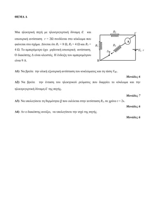 ΘΕΜΑ Δ 
Μια ηλεκτρική πηγή με ηλεκτρεγερτική δύναμη ε και 
εσωτερική αντίσταση r = 2Ω συνδέεται στο κύκλωμα που 
φαίνεται στο σχήμα. Δίνεται ότι R1 = 8 Ω, R2 = 4 Ω και R3 = 
4 Ω. Το αμπερόμετρο έχει μηδενική εσωτερική αντίσταση. 
Ο διακόπτης Δ είναι κλειστός. Η ένδειξη του αμπερομέτρου 
είναι 9 A. 
R2 
Δ ε, r 
Δ1) Να βρείτε την ολική εξωτερική αντίσταση του κυκλώματος και τη τάση VBΓ. 
Μονάδες 6 
Δ2) Να βρείτε την ένταση του ηλεκτρικού ρεύματος που διαρρέει το κύκλωμα και την 
ηλεκτρεγερτική δύναμη ε της πηγής. 
Μονάδες 7 
Δ3) Να υπολογίσετε τη θερμότητα Q που εκλύεται στην αντίσταση R3, σε χρόνο t = 2s. 
Μονάδες 6 
Δ4) Αν ο διακόπτης ανοίξει, να υπολογίσετε την ισχύ της πηγής. 
Μονάδες 6 
R3 
R1 
A 
Β 
Γ 
 