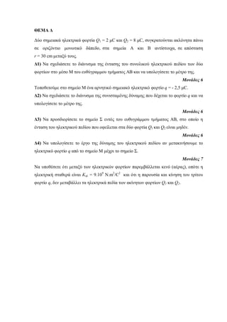 ΘΕΜΑ Δ 
Δύο σημειακά ηλεκτρικά φορτία Q1 = 2 μC και Q2 = 8 μC, συγκρατούνται ακλόνητα πάνω 
σε οριζόντιο μονωτικό δάπεδο, στα σημεία Α και Β αντίστοιχα, σε απόσταση 
r = 30 cm μεταξύ τους. 
Δ1) Να σχεδιάσετε το διάνυσμα της έντασης του συνολικού ηλεκτρικού πεδίου των δύο 
φορτίων στο μέσο Μ του ευθύγραμμου τμήματος ΑΒ και να υπολογίσετε το μέτρο της. 
Μονάδες 6 
Τοποθετούμε στο σημείο Μ ένα αρνητικό σημειακό ηλεκτρικό φορτίο q = - 2,5 μC. 
Δ2) Να σχεδιάσετε το διάνυσμα της συνισταμένης δύναμης που δέχεται το φορτίο q και να 
υπολογίσετε το μέτρο της. 
Μονάδες 6 
Δ3) Να προσδιορίσετε το σημείο Σ εντός του ευθυγράμμου τμήματος ΑΒ, στο οποίο η 
ένταση του ηλεκτρικού πεδίου που οφείλεται στα δύο φορτία Q1 και Q2 είναι μηδέν. 
Μονάδες 6 
Δ4) Να υπολογίσετε το έργο της δύναμης του ηλεκτρικού πεδίου αν μετακινήσουμε το 
ηλεκτρικό φορτίο q από το σημείο Μ μέχρι το σημείο Σ. 
Μονάδες 7 
Να υποθέσετε ότι μεταξύ των ηλεκτρικών φορτίων παρεμβάλλεται κενό (αέρας), οπότε η 
ηλεκτρική σταθερά είναι Kηλ = 9.109 N.m2/C2 και ότι η παρουσία και κίνηση του τρίτου 
φορτίο q, δεν μεταβάλλει τα ηλεκτρικά πεδία των ακίνητων φορτίων Q1 και Q2. 
