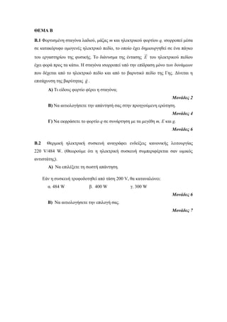 ΘΕΜΑ Β 
Β.1 Φορτισμένη σταγόνα λαδιού, μάζας m και ηλεκτρικού φορτίου q, ισορροπεί μέσα 
σε κατακόρυφο ομογενές ηλεκτρικό πεδίο, το οποίο έχει δημιουργηθεί σε ένα πάγκο 
του εργαστηρίου της φυσικής. Το διάνυσμα της έντασης E του ηλεκτρικού πεδίου 
έχει φορά προς τα κάτω. Η σταγόνα ισορροπεί υπό την επίδραση μόνο των δυνάμεων 
που δέχεται από το ηλεκτρικό πεδίο και από το βαρυτικό πεδίο της Γης. Δίνεται η 
επιτάχυνση της βαρύτητας g . 
Α) Τι είδους φορτίο φέρει η σταγόνα; 
Μονάδες 2 
Β) Να αιτιολογήσετε την απάντησή σας στην προηγούμενη ερώτηση. 
Μονάδες 4 
Γ) Nα εκφράσετε το φορτίο q σε συνάρτηση με τα μεγέθη m, E και g. 
Μονάδες 6 
Β.2 Θερμική ηλεκτρική συσκευή αναγράφει ενδείξεις κανονικής λειτουργίας 
220 V/484 W. (Θεωρούμε ότι η ηλεκτρική συσκευή συμπεριφέρεται σαν ωμικός 
αντιστάτης). 
A) Να επιλέξετε τη σωστή απάντηση. 
Εάν η συσκευή τροφοδοτηθεί από τάση 200 V, θα καταναλώνει: 
α. 484 W β. 400 W γ. 300 W 
Μονάδες 6 
Β) Να αιτιολογήσετε την επιλογή σας. 
Μονάδες 7 
 