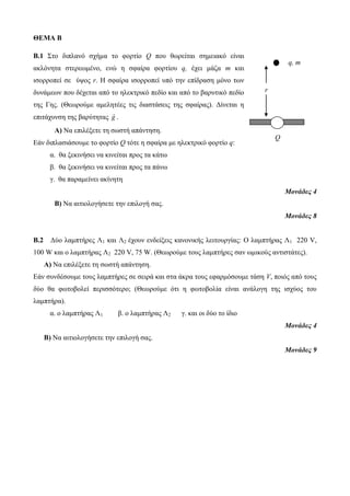 r 
q, m 
Q 
ΘΕΜΑ Β 
Β.1 Στο διπλανό σχήμα το φορτίο Q που θωρείται σημειακό είναι 
ακλόνητα στερεωμένο, ενώ η σφαίρα φορτίου q, έχει μάζα m και 
ισορροπεί σε ύψος r. Η σφαίρα ισορροπεί υπό την επίδραση μόνο των 
δυνάμεων που δέχεται από το ηλεκτρικό πεδίο και από το βαρυτικό πεδίο 
της Γης. (Θεωρούμε αμελητέες τις διαστάσεις της σφαίρας). Δίνεται η 
επιτάχυνση της βαρύτητας g . 
Α) Να επιλέξετε τη σωστή απάντηση. 
Εάν διπλασιάσουμε το φορτίο Q τότε η σφαίρα με ηλεκτρικό φορτίο q: 
α. θα ξεκινήσει να κινείται προς τα κάτω 
β. θα ξεκινήσει να κινείται προς τα πάνω 
γ. θα παραμείνει ακίνητη 
Μονάδες 4 
Β) Να αιτιολογήσετε την επιλογή σας. 
Μονάδες 8 
Β.2 Δύο λαμπτήρες Λ1 και Λ2 έχουν ενδείξεις κανονικής λειτουργίας: O λαμπτήρας Λ1 220 V, 
100 W και ο λαμπτήρας Λ2 220 V, 75 W. (Θεωρούμε τους λαμπτήρες σαν ωμικούς αντιστάτες). 
Α) Να επιλέξετε τη σωστή απάντηση. 
Εάν συνδέσουμε τους λαμπτήρες σε σειρά και στα άκρα τους εφαρμόσουμε τάση V, ποιός από τους 
δύο θα φωτοβολεί περισσότερο; (Θεωρούμε ότι η φωτοβολία είναι ανάλογη της ισχύος του 
λαμπτήρα). 
α. ο λαμπτήρας Λ1 β. ο λαμπτήρας Λ2 γ. και οι δύο το ίδιο 
Μονάδες 4 
Β) Να αιτιολογήσετε την επιλογή σας. 
Μονάδες 9 
 