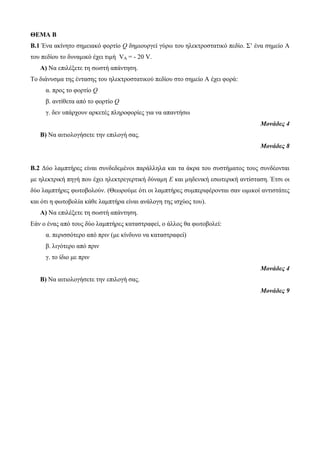 ΘΕΜΑ Β 
Β.1 Ένα ακίνητο σημειακό φορτίο Q δημιουργεί γύρω του ηλεκτροστατικό πεδίο. Σ’ ένα σημείο Α 
του πεδίου το δυναμικό έχει τιμή VA = - 20 V. 
Α) Να επιλέξετε τη σωστή απάντηση. 
Το διάνυσμα της έντασης του ηλεκτροστατικού πεδίου στο σημείο Α έχει φορά: 
α. προς το φορτίο Q 
β. αντίθετα από το φορτίο Q 
γ. δεν υπάρχουν αρκετές πληροφορίες για να απαντήσω 
Μονάδες 4 
Β) Να αιτιολογήσετε την επιλογή σας. 
Μονάδες 8 
Β.2 Δύο λαμπτήρες είναι συνδεδεμένοι παράλληλα και τα άκρα του συστήματος τους συνδέονται 
με ηλεκτρική πηγή που έχει ηλεκτρεγερτική δύναμη Ε και μηδενική εσωτερική αντίσταση. Έτσι οι 
δύο λαμπτήρες φωτοβολούν. (Θεωρούμε ότι οι λαμπτήρες συμπεριφέρονται σαν ωμικοί αντιστάτες 
και ότι η φωτοβολία κάθε λαμπτήρα είναι ανάλογη της ισχύος του). 
Α) Να επιλέξετε τη σωστή απάντηση. 
Εάν ο ένας από τους δύο λαμπτήρες καταστραφεί, ο άλλος θα φωτοβολεί: 
α. περισσότερο από πριν (με κίνδυνο να καταστραφεί) 
β. λιγότερο από πριν 
γ. το ίδιο με πριν 
Μονάδες 4 
Β) Να αιτιολογήσετε την επιλογή σας. 
Μονάδες 9 
 