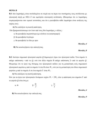 ΘΕΜΑ Β 
Β.1 Δύο λαμπτήρες είναι συνδεδεμένοι σε σειρά και τα άκρα του συστήματος τους συνδέονται με 
ηλεκτρική πηγή με ΗΕΔ Ε και αμελητέα εσωτερική αντίσταση. (Θεωρούμε ότι οι λαμπτήρες 
συμπεριφέρονται σαν ωμικοί αντιστάτες και ότι η φωτοβολία κάθε λαμπτήρα είναι ανάλογη της 
ισχύος του). 
Α) Να επιλέξετε τη σωστή απάντηση. 
Εάν βραχυκυκλώσουμε τον έναν από τους δύο λαμπτήρες, ο άλλος : 
α. θα φωτοβολεί περισσότερο (με κίνδυνο να καταστραφεί) 
β. θα φωτοβολεί λιγότερο 
γ. θα φωτοβολεί το ίδιο με πριν 
Μονάδες 4 
Β) Να αιτιολογήσετε την επιλογή σας. 
Μονάδες 8 
Β.2 Ακίνητο σημειακό ηλεκτρικό φορτίο Q δημιουργεί γύρω του ηλεκτρικό πεδίο. Ένα σημείο Α 
απέχει απόσταση r από το Q, ενώ ένα άλλο σημείο Β απέχει απόσταση 2r από το φορτίο Q. 
Θεωρούμε ότι το έργο της δύναμης του ηλεκτρικού πεδίου για τη μετακίνηση ενός σημειακού 
ηλεκτρικού φορτίου q από το σημείο Α στο Β είναι W1, ενώ για τη μετακίνηση του ίδιου σημειακού 
φορτίου q από το σημείο Α σε ένα σημείο Γ είναι W2. 
Α) Να επιλέξετε τη σωστή απάντηση. 
Εάν για τα έργα των ηλεκτρικών δυνάμεων ισχύει W1 = 2W2, τότε η απόσταση του σημείου Γ από 
το φορτίο Q είναι ίση με: 
α. 4r β. 
4r 
3 
γ. 
3r 
4 
Μονάδες 4 
Β) Να αιτιολογήσετε την επιλογή σας. 
Μονάδες 9 
 