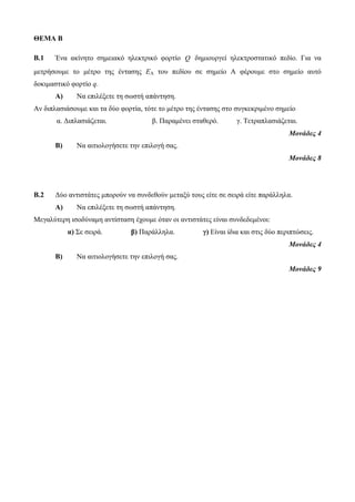 ΘΕΜΑ Β 
B.1 Ένα ακίνητο σημειακό ηλεκτρικό φορτίο Q δημιουργεί ηλεκτροστατικό πεδίο. Για να 
μετρήσουμε το μέτρο της έντασης EA του πεδίου σε σημείο Α φέρουμε στο σημείο αυτό 
δοκιμαστικό φορτίο q. 
Α) Να επιλέξετε τη σωστή απάντηση. 
Αν διπλασιάσουμε και τα δύο φορτία, τότε το μέτρο της έντασης στο συγκεκριμένο σημείο 
α. Διπλασιάζεται. β. Παραμένει σταθερό. γ. Τετραπλασιάζεται. 
Μονάδες 4 
Β) Να αιτιολογήσετε την επιλογή σας. 
Μονάδες 8 
B.2 Δύο αντιστάτες μπορούν να συνδεθούν μεταξύ τους είτε σε σειρά είτε παράλληλα. 
Α) Να επιλέξετε τη σωστή απάντηση. 
Μεγαλύτερη ισοδύναμη αντίσταση έχουμε όταν οι αντιστάτες είναι συνδεδεμένοι: 
α) Σε σειρά. β) Παράλληλα. γ) Είναι ίδια και στις δύο περιπτώσεις. 
Μονάδες 4 
Β) Να αιτιολογήσετε την επιλογή σας. 
Μονάδες 9 
 