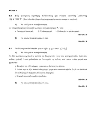 ΘΕΜΑ Β 
B.1 Ένας ηλεκτρικός λαμπτήρας πυρακτώσεως έχει στοιχεία κανονικής λειτουργίας 
200 V / 100 W. (Θεωρούμε ότι ο λαμπτήρας συμπεριφέρεται σαν ωμικός αντιστάτης). 
Α) Να επιλέξετε τη σωστή απάντηση. 
Αν ο λαμπτήρας διαρρέεται από ηλεκτρικό ρεύμα έντασης 2 A , τότε: 
α. Λειτουργεί κανονικά. β. Υπολειτουργεί. γ. Κινδυνεύει να καταστραφεί. 
Μονάδες 4 
Β) Να αιτιολογήσετε την επιλογή σας. 
Μονάδες 8 
B.2 Για δύο σημειακά ηλεκτρικά φορτία ισχύει q1.q2 > 0 και q1  q2 
Α) Να επιλέξετε τη σωστή απάντηση. 
Τα δύο ηλεκτρικά φορτία είναι ακίνητα και δημιουργούν γύρω τους ηλεκτρικό πεδίο. Εντός του 
πεδίου, η ολική ένταση μηδενίζεται σε ένα σημείο της ευθείας που ενώνει τα δύο φορτία και 
βρίσκεται: 
α. Στο μέσο του ευθυγράμμου τμήματος με άκρα τα δύο φορτία. 
β. Σε δύο σημεία, έξω από το ευθύγραμμο τμήμα που ενώνει τα φορτία, δεξιά και αριστερά 
του ευθύγραμμου τμήματος που ενώνει τα φορτία. 
γ. Σε κανένα γνωστό σημείο της ευθείας. 
Μονάδες 4 
Β) Να αιτιολογήσετε την επιλογή σας. 
Μονάδες 9 
 