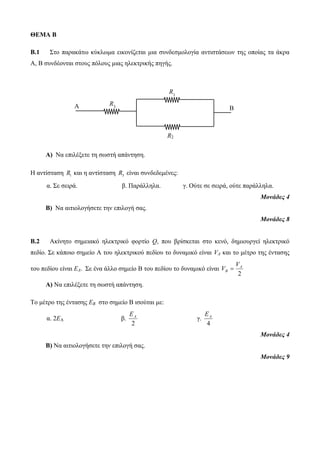 ΘΕΜΑ Β 
B.1 Στο παρακάτω κύκλωμα εικονίζεται μια συνδεσμολογία αντιστάσεων της οποίας τα άκρα 
Α, Β συνδέονται στους πόλους μιας ηλεκτρικής πηγής. 
A B 
Α) Να επιλέξετε τη σωστή απάντηση. 
R 
1 
Η αντίσταση 1 R και η αντίσταση 3 R είναι συνδεδεμένες: 
α. Σε σειρά. β. Παράλληλα. γ. Ούτε σε σειρά, ούτε παράλληλα. 
Μονάδες 4 
Β) Να αιτιολογήσετε την επιλογή σας. 
Μονάδες 8 
Β.2 Ακίνητο σημειακό ηλεκτρικό φορτίο Q, που βρίσκεται στο κενό, δημιουργεί ηλεκτρικό 
πεδίο. Σε κάποιο σημείο A του ηλεκτρικού πεδίου το δυναμικό είναι VA και το μέτρο της έντασης 
του πεδίου είναι EA. Σε ένα άλλο σημείο B του πεδίου το δυναμικό είναι 
A 
2 
B 
V 
V  
Α) Να επιλέξετε τη σωστή απάντηση. 
Το μέτρο της έντασης EΒ στο σημείο B ισούται με: 
α. 2ΕΑ β. 
A E 
2 
γ. 
A E 
4 
Μονάδες 4 
Β) Να αιτιολογήσετε την επιλογή σας. 
Μονάδες 9 
R 
3 
R2 
 